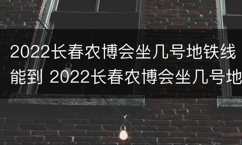 2022长春农博会坐几号地铁线能到 2022长春农博会坐几号地铁线能到火车站