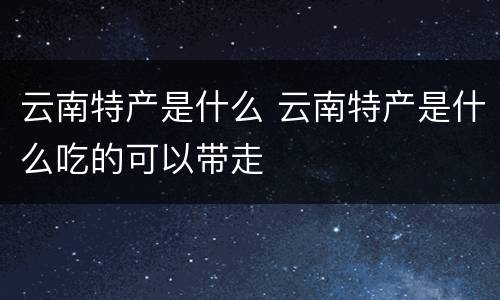 云南特产是什么 云南特产是什么吃的可以带走
