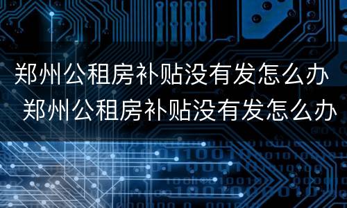 郑州公租房补贴没有发怎么办 郑州公租房补贴没有发怎么办理