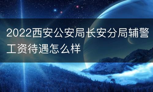 2022西安公安局长安分局辅警工资待遇怎么样