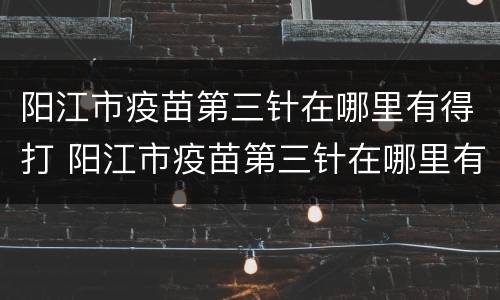阳江市疫苗第三针在哪里有得打 阳江市疫苗第三针在哪里有得打呢