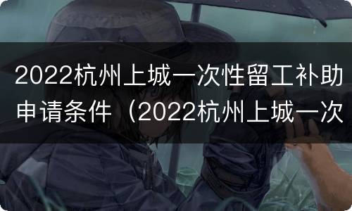 2022杭州上城一次性留工补助申请条件（2022杭州上城一次性留工补助申请条件是什么）