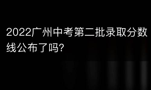 2022广州中考第二批录取分数线公布了吗？