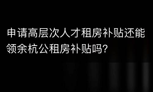 申请高层次人才租房补贴还能领余杭公租房补贴吗？