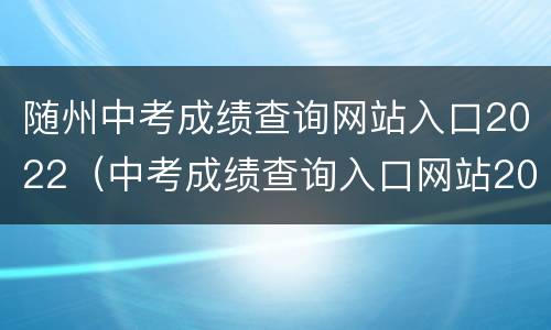 随州中考成绩查询网站入口2022（中考成绩查询入口网站2021湖北随州）