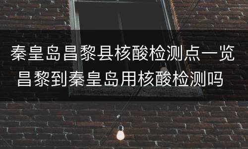 秦皇岛昌黎县核酸检测点一览 昌黎到秦皇岛用核酸检测吗