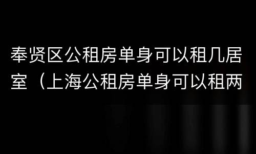奉贤区公租房单身可以租几居室（上海公租房单身可以租两室）