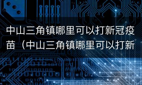 中山三角镇哪里可以打新冠疫苗（中山三角镇哪里可以打新冠疫苗接种）