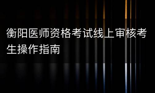 衡阳医师资格考试线上审核考生操作指南