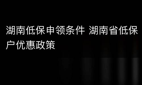 湖南低保申领条件 湖南省低保户优惠政策