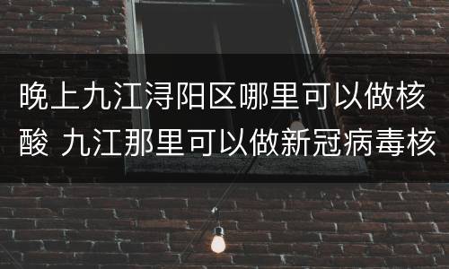 晚上九江浔阳区哪里可以做核酸 九江那里可以做新冠病毒核酸检测