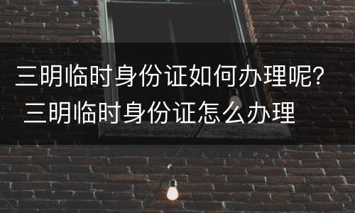 三明临时身份证如何办理呢？ 三明临时身份证怎么办理