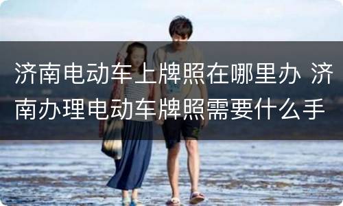 济南电动车上牌照在哪里办 济南办理电动车牌照需要什么手续