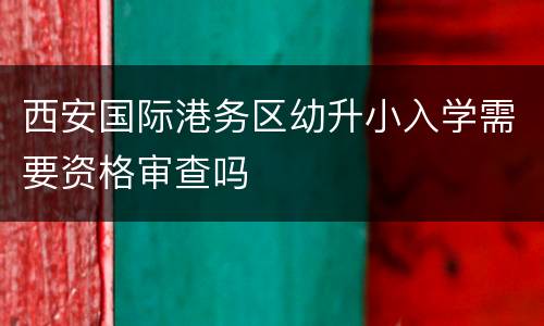 西安国际港务区幼升小入学需要资格审查吗