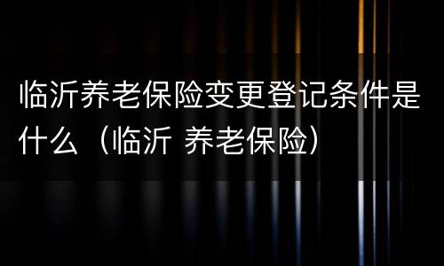 临沂养老保险变更登记条件是什么（临沂 养老保险）