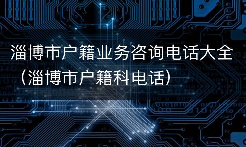 淄博市户籍业务咨询电话大全（淄博市户籍科电话）