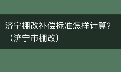 济宁棚改补偿标准怎样计算？（济宁市棚改）