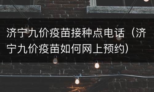 济宁九价疫苗接种点电话（济宁九价疫苗如何网上预约）