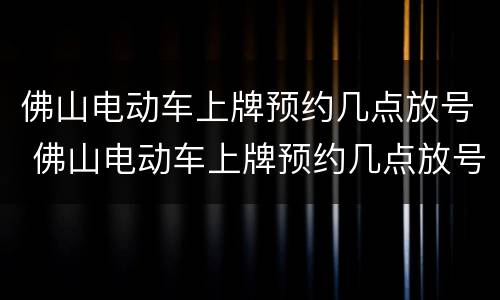 佛山电动车上牌预约几点放号 佛山电动车上牌预约几点放号时间2021