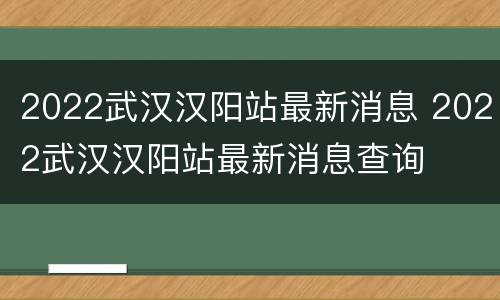 2022武汉汉阳站最新消息 2022武汉汉阳站最新消息查询