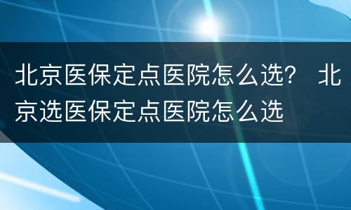 北京医保定点医院怎么选？ 北京选医保定点医院怎么选