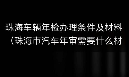 珠海车辆年检办理条件及材料（珠海市汽车年审需要什么材料）