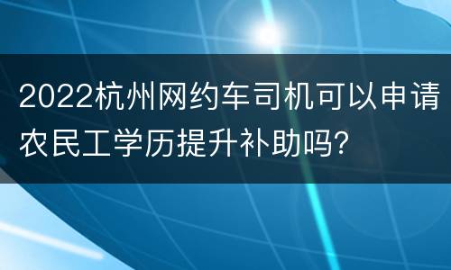 2022杭州网约车司机可以申请农民工学历提升补助吗？