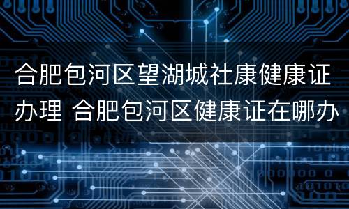 合肥包河区望湖城社康健康证办理 合肥包河区健康证在哪办