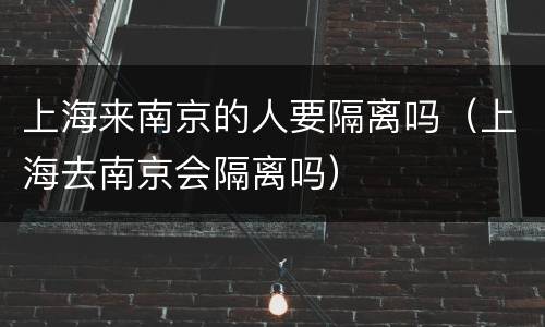 上海来南京的人要隔离吗（上海去南京会隔离吗）