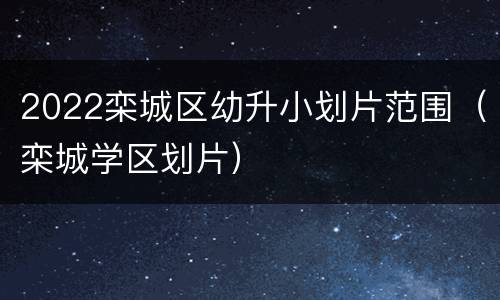 2022栾城区幼升小划片范围（栾城学区划片）
