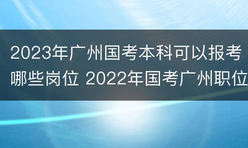 2023年广州国考本科可以报考哪些岗位 2022年国考广州职位