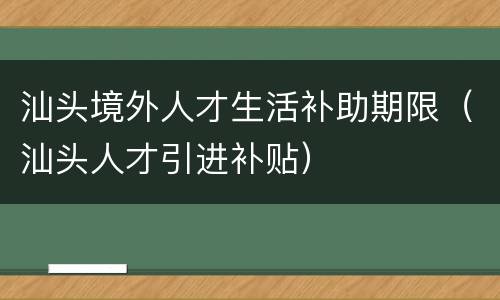 汕头境外人才生活补助期限（汕头人才引进补贴）