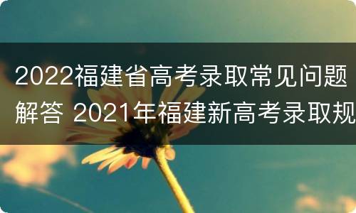 2022福建省高考录取常见问题解答 2021年福建新高考录取规则