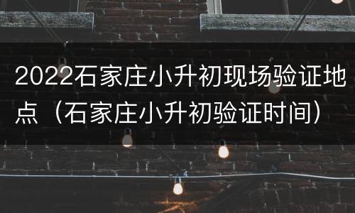 2022石家庄小升初现场验证地点（石家庄小升初验证时间）