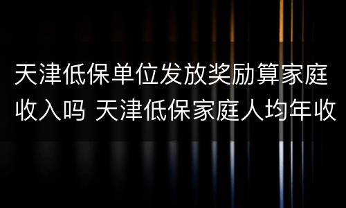 天津低保单位发放奖励算家庭收入吗 天津低保家庭人均年收入不能高于多少钱