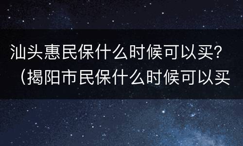 汕头惠民保什么时候可以买？（揭阳市民保什么时候可以买）