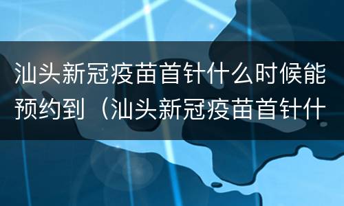 汕头新冠疫苗首针什么时候能预约到（汕头新冠疫苗首针什么时候能预约到啊）