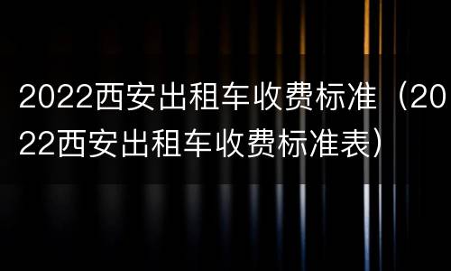 2022西安出租车收费标准（2022西安出租车收费标准表）