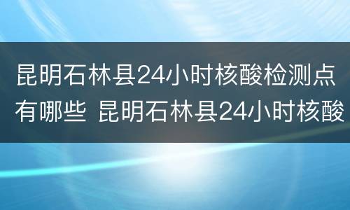 昆明石林县24小时核酸检测点有哪些 昆明石林县24小时核酸检测点有哪些呢