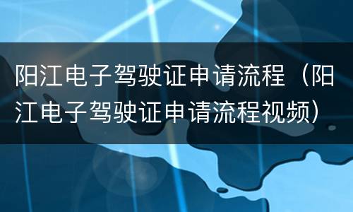 阳江电子驾驶证申请流程（阳江电子驾驶证申请流程视频）