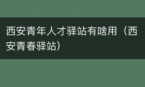 西安青年人才驿站有啥用（西安青春驿站）