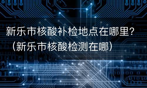 新乐市核酸补检地点在哪里？（新乐市核酸检测在哪）