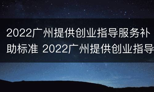 2022广州提供创业指导服务补助标准 2022广州提供创业指导服务补助标准是多少