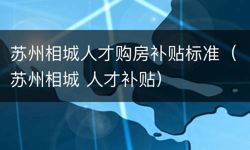 苏州相城人才购房补贴标准（苏州相城 人才补贴）