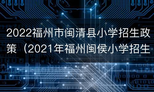 2022福州市闽清县小学招生政策（2021年福州闽侯小学招生要求）