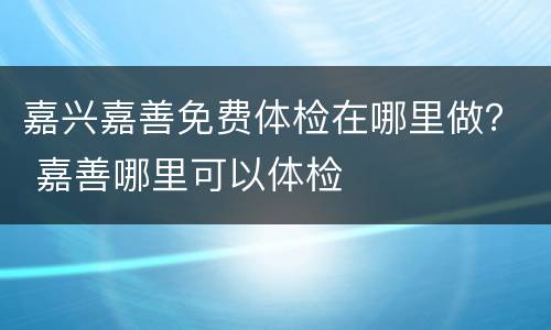 嘉兴嘉善免费体检在哪里做？ 嘉善哪里可以体检