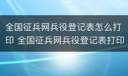 全国征兵网兵役登记表怎么打印 全国征兵网兵役登记表打印怎么弄