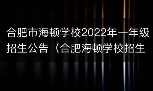合肥市海顿学校2022年一年级招生公告（合肥海顿学校招生电话）