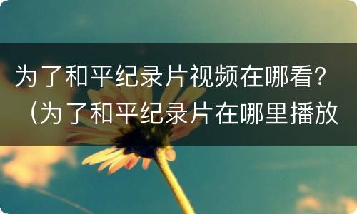 为了和平纪录片视频在哪看？（为了和平纪录片在哪里播放）