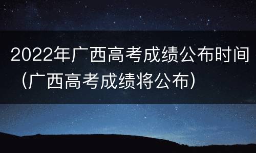 2022年广西高考成绩公布时间（广西高考成绩将公布）